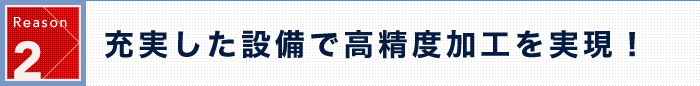 Reason 2 充実した設備で高精度加工を実現！